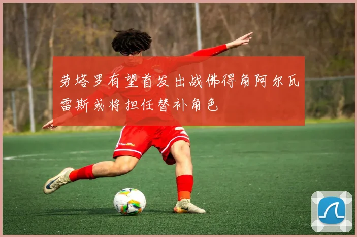 劳塔罗有望首发出战佛得角阿尔瓦雷斯或将担任替补角色