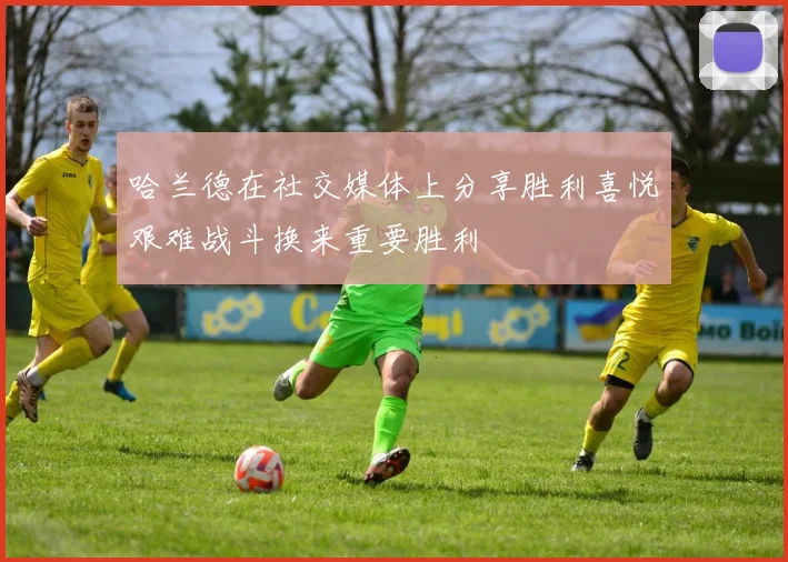 哈兰德在社交媒体上分享胜利喜悦艰难战斗换来重要胜利