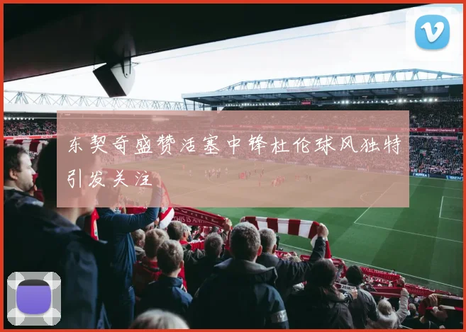东契奇盛赞活塞中锋杜伦球风独特引发关注