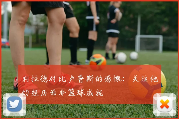 利拉德对比卢普斯的感慨：关注他的经历而非篮球成就