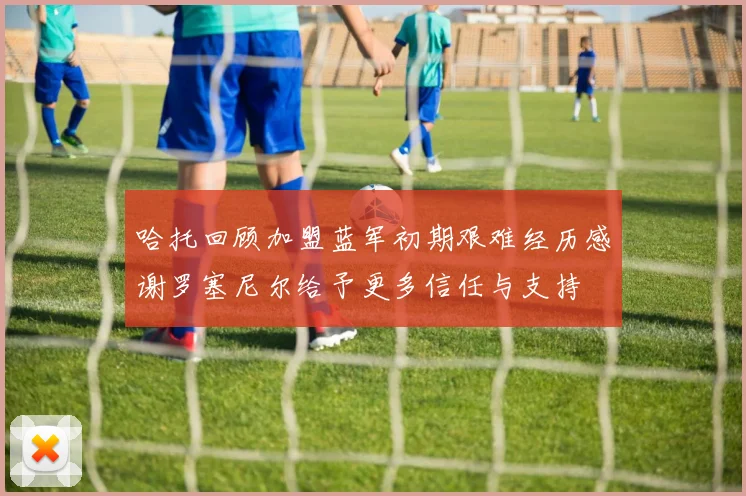 哈托回顾加盟蓝军初期艰难经历感谢罗塞尼尔给予更多信任与支持