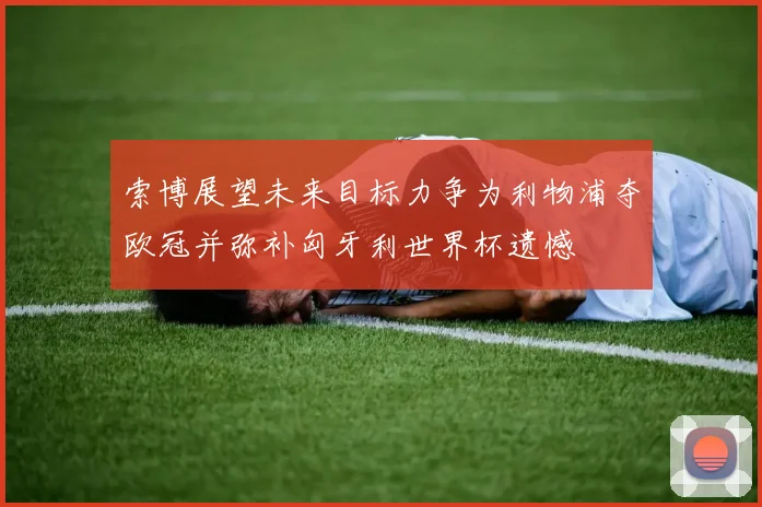 索博展望未来目标力争为利物浦夺欧冠并弥补匈牙利世界杯遗憾
