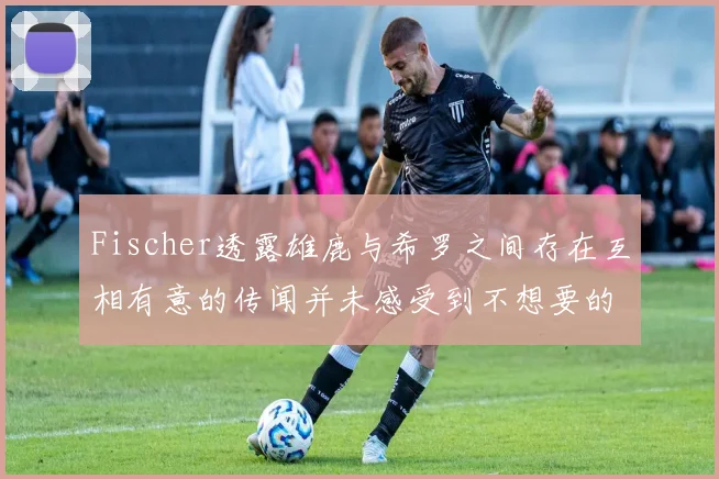 Fischer透露雄鹿与希罗之间存在互相有意的传闻并未感受到不想要的迹象