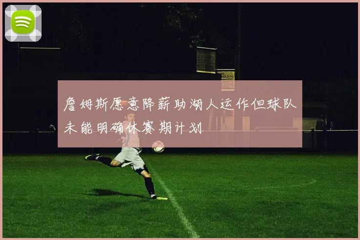 詹姆斯愿意降薪助湖人运作但球队未能明确休赛期计划
