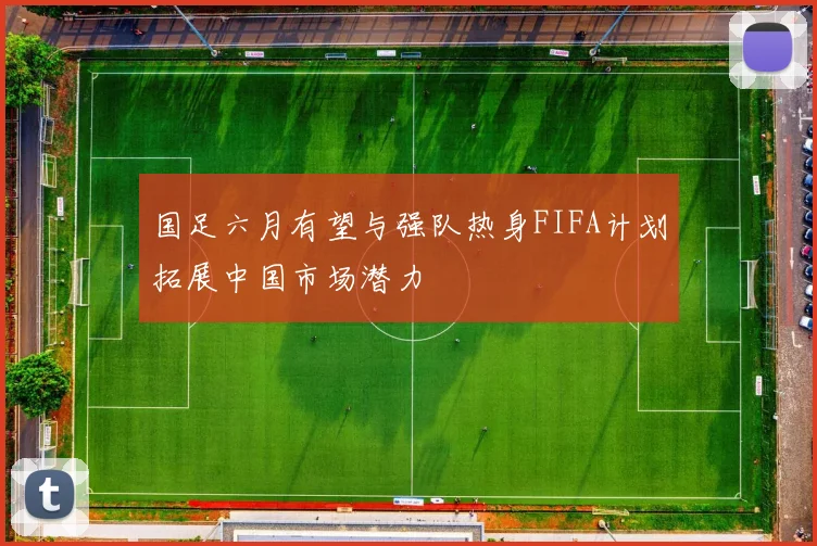 国足六月有望与强队热身FIFA计划拓展中国市场潜力