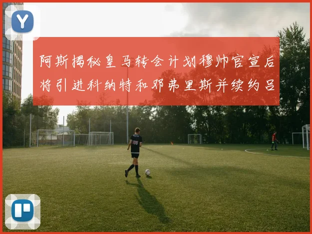 阿斯揭秘皇马转会计划穆帅官宣后将引进科纳特和邓弗里斯并续约吕迪格