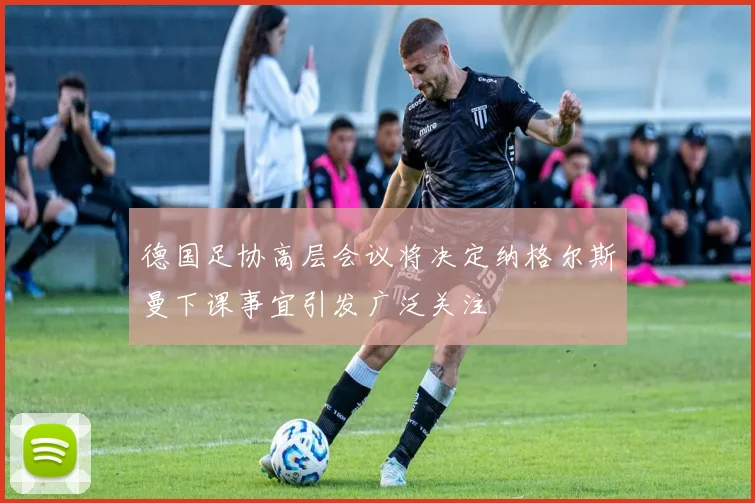 德国足协高层会议将决定纳格尔斯曼下课事宜引发广泛关注