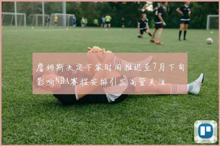 詹姆斯决定下家时间推迟至7月下旬影响NBA赛程安排引发高管关注