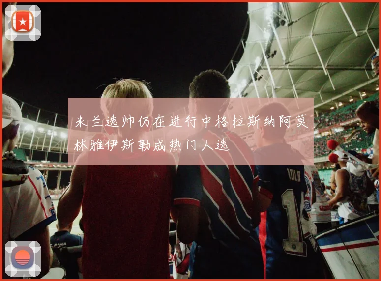 米兰选帅仍在进行中格拉斯纳阿莫林雅伊斯勒成热门人选