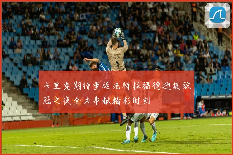 卡里克期待重返老特拉福德迎接欧冠之夜全力奉献精彩时刻