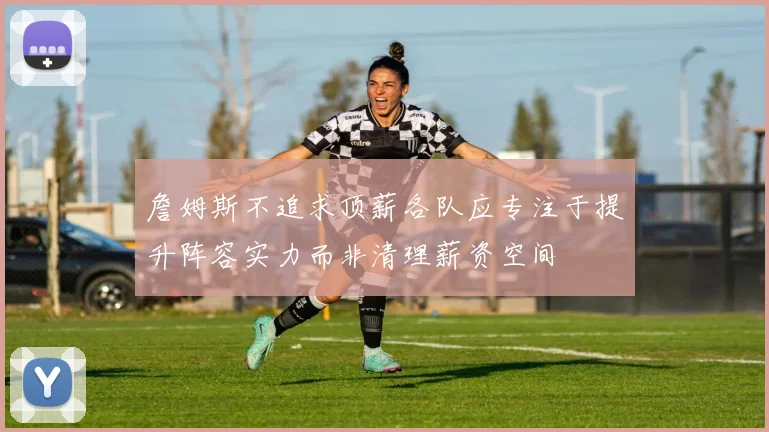 詹姆斯不追求顶薪各队应专注于提升阵容实力而非清理薪资空间