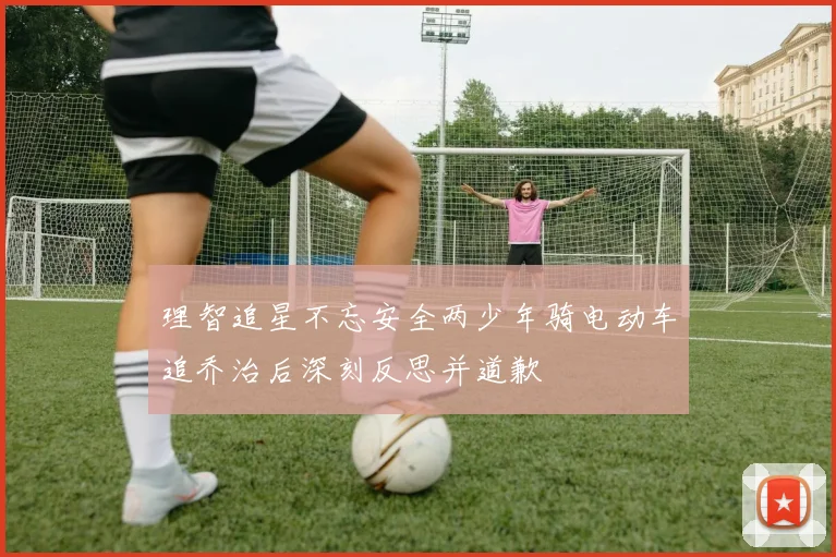 理智追星不忘安全两少年骑电动车追乔治后深刻反思并道歉