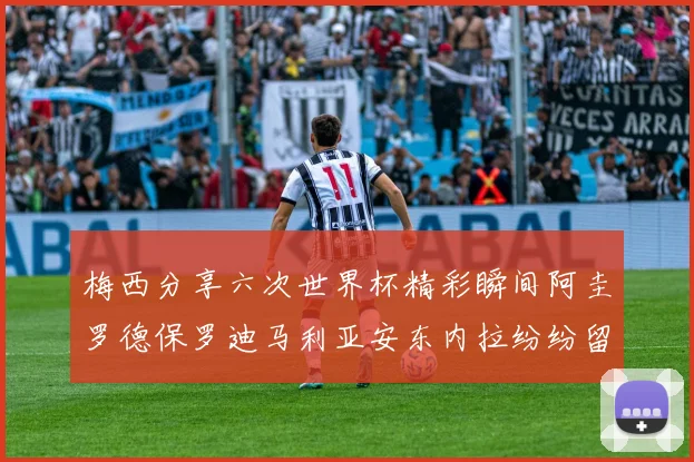 梅西分享六次世界杯精彩瞬间阿圭罗德保罗迪马利亚安东内拉纷纷留言互动