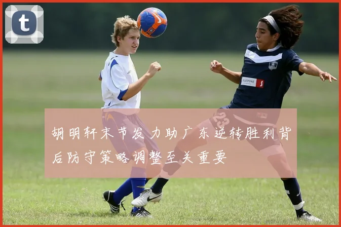 胡明轩末节发力助广东逆转胜利背后防守策略调整至关重要