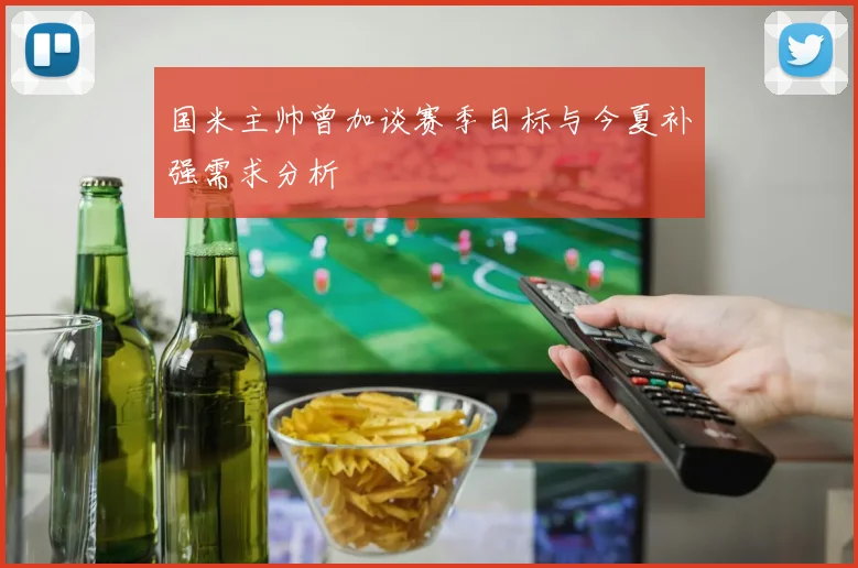 国米主帅曾加谈赛季目标与今夏补强需求分析