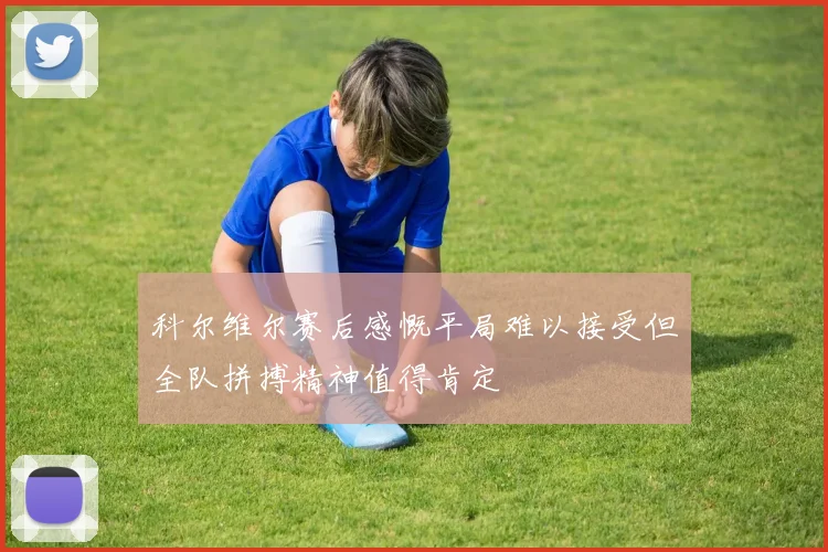科尔维尔赛后感慨平局难以接受但全队拼搏精神值得肯定