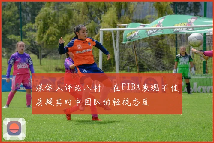 媒体人评论八村塁在FIBA表现不佳质疑其对中国队的轻视态度