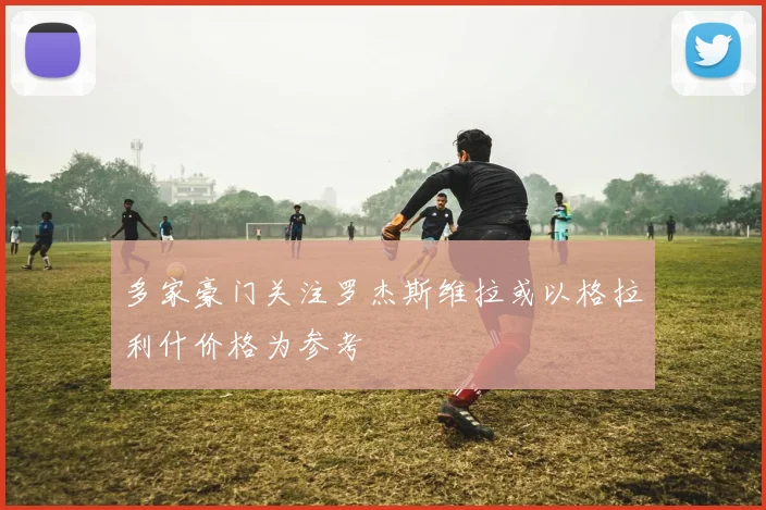 多家豪门关注罗杰斯维拉或以格拉利什价格为参考