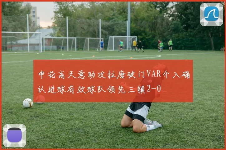 申花高天意助攻拉唐破门VAR介入确认进球有效球队领先三镇2-0