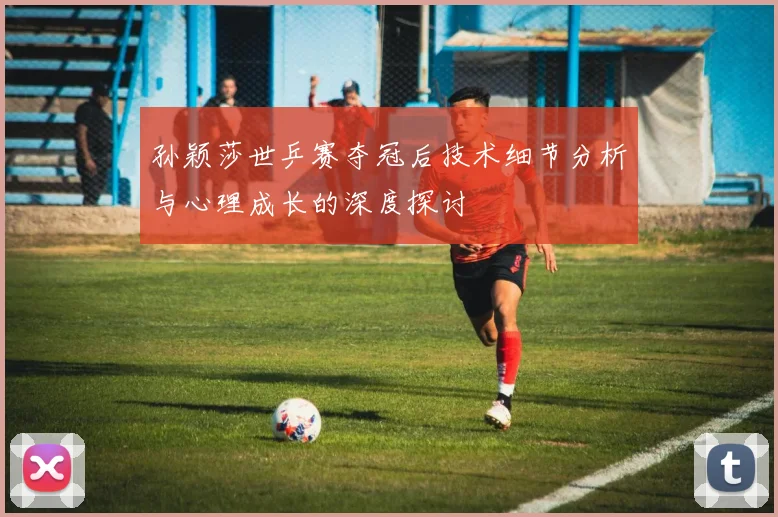 孙颖莎世乒赛夺冠后技术细节分析与心理成长的深度探讨