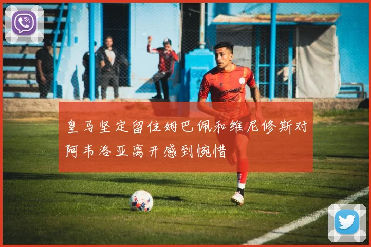 皇马坚定留住姆巴佩和维尼修斯对阿韦洛亚离开感到惋惜
